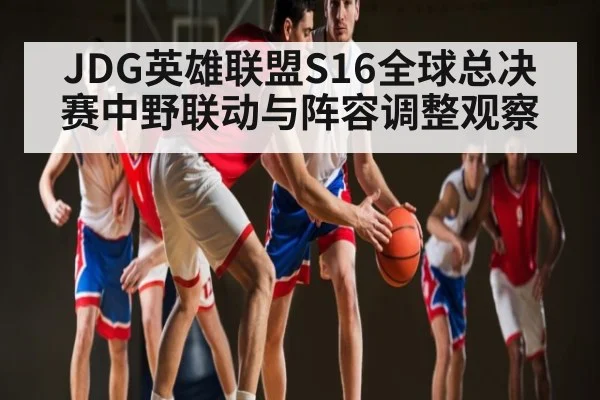 JDG英雄联盟S16全球总决赛中野联动与阵容调整观察