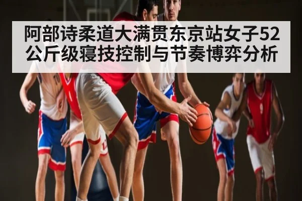 阿部诗柔道大满贯东京站女子52公斤级寝技控制与节奏博弈分析